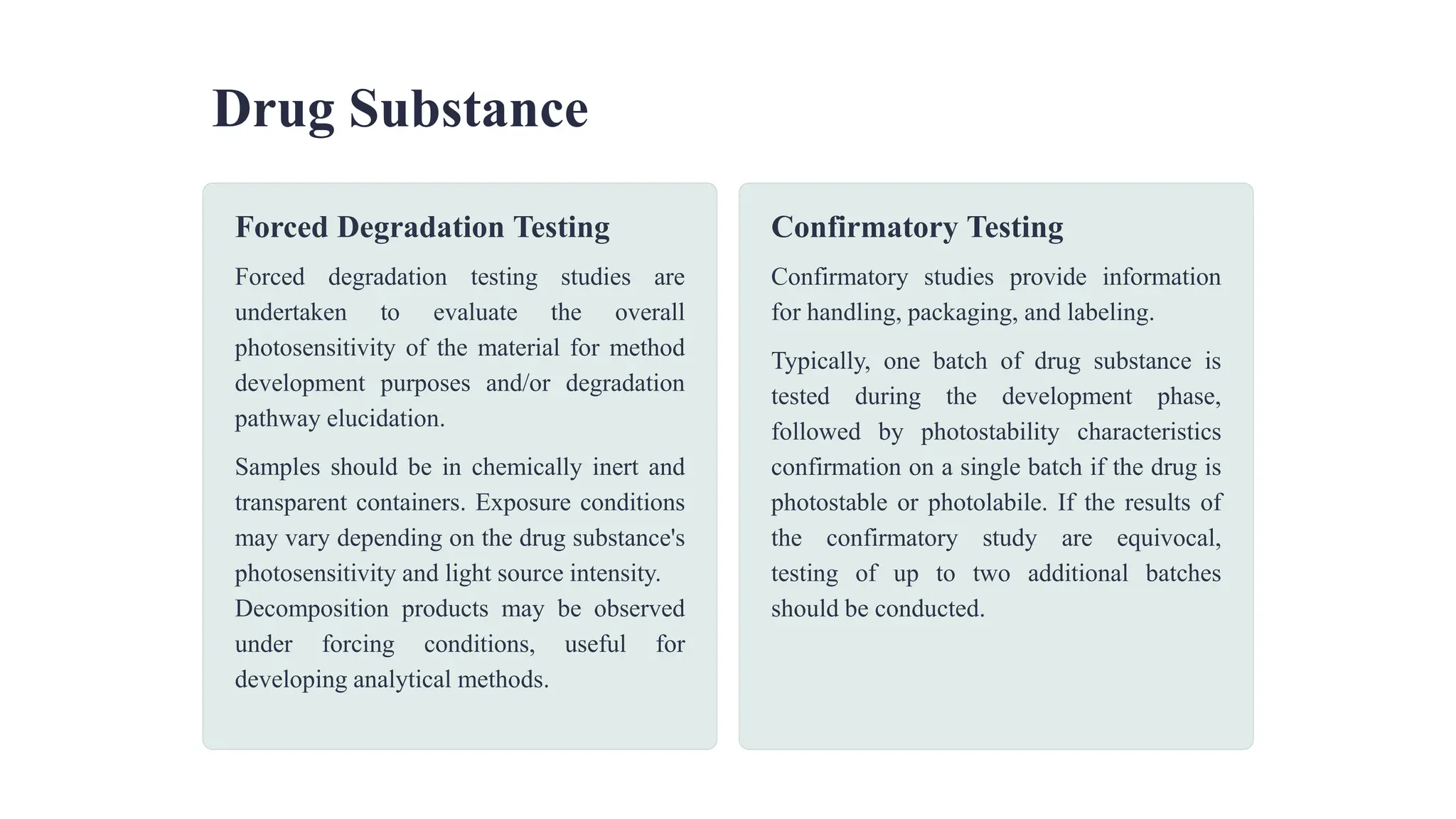 Drug Substance
Forced Degradation Testing
Forced degradation testing studies are
undertaken to evaluate the overall
photosensitivity of the material for method
development purposes and/or degradation
pathway elucidation.
Samples should be in chemically inert and
transparent containers. Exposure conditions
may vary depending on the drug substance's
photosensitivity and light source intensity.
Decomposition products may be observed
under forcing conditions, useful for
developing analytical methods.
Confirmatory Testing
Confirmatory studies provide information
for handling, packaging, and labeling.
Typically, one batch of drug substance is
tested during the development phase,
followed by photostability characteristics
confirmation on a single batch if the drug is
photostable or photolabile. If the results of
the confirmatory study are equivocal,
testing of up to two additional batches
should be conducted.
 