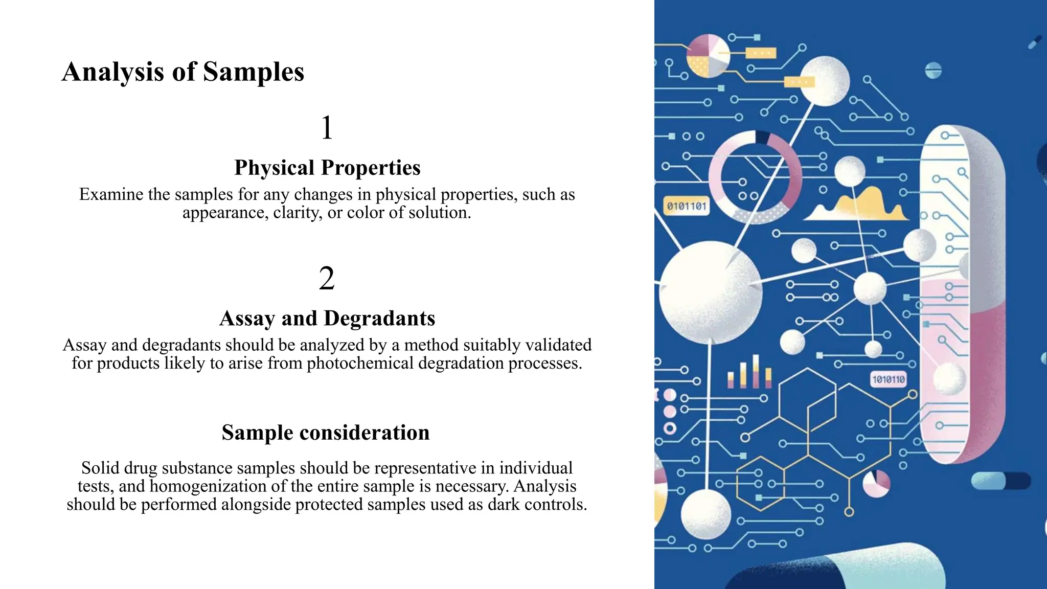Analysis of Samples
1
Physical Properties
Examine the samples for any changes in physical properties, such as
appearance, clarity, or color of solution.
2
Assay and Degradants
Assay and degradants should be analyzed by a method suitably validated
for products likely to arise from photochemical degradation processes.
Sample consideration
Solid drug substance samples should be representative in individual
tests, and homogenization of the entire sample is necessary. Analysis
should be performed alongside protected samples used as dark controls.
 