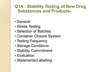 Q1A : Stability Testing of New Drug
Substances and Products-
• General
• Stress Testing
• Selection of Batches
• Container Closure System
• Testing Frequency
• Storage Conditions
• Stability Commitment
• Evaluation
• Statements/Labelling
 