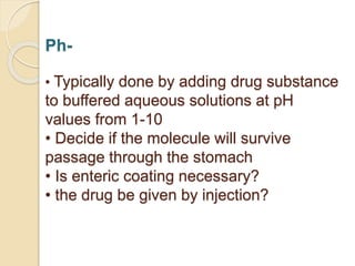 Ph-
• Typically done by adding drug substance
to buffered aqueous solutions at pH
values from 1-10
• Decide if the molecule will survive
passage through the stomach
• Is enteric coating necessary?
• the drug be given by injection?
 