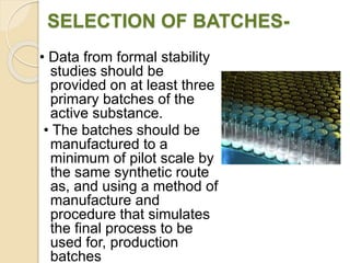 SELECTION OF BATCHES-
• Data from formal stability
studies should be
provided on at least three
primary batches of the
active substance.
• The batches should be
manufactured to a
minimum of pilot scale by
the same synthetic route
as, and using a method of
manufacture and
procedure that simulates
the final process to be
used for, production
batches
 