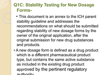 Q1C: Stability Testing for New Dosage
Forms-
• This document is an annex to the ICH parent
stability guideline and addresses the
recommendations on what should be submitted
regarding stability of new dosage forms by the
owner of the original application, after the
original submission for new drug substances
and products.
• A new dosage form is defined as a drug product
which is a different pharmaceutical product
type, but contains the same active substance
as included in the existing drug product
approved by the pertinent regulatory
 