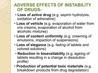 ADVERSE EFFECTS OF INSTABILITY
OF DRUGS-
• Loss of active drug (e.g. aspirin hydrolysis,
oxidation of adrenaline)
• Loss of vehicle (e.g. evaporation of water from
o/w creams, evaporation of alcohol from
alcoholic mixtures)
• Loss of content uniformity (e.g. creaming of
emulsions, impaction of suspensions)
• Loss of elegance (e.g. fading of tablets and
colored solutions)
• Reduction in bioavailability (e.g. ageing of
tablets resulting in a change in dissolution
profile)
• Production of potential toxic materials (e.g.
breakdown products from drug degradation)
 