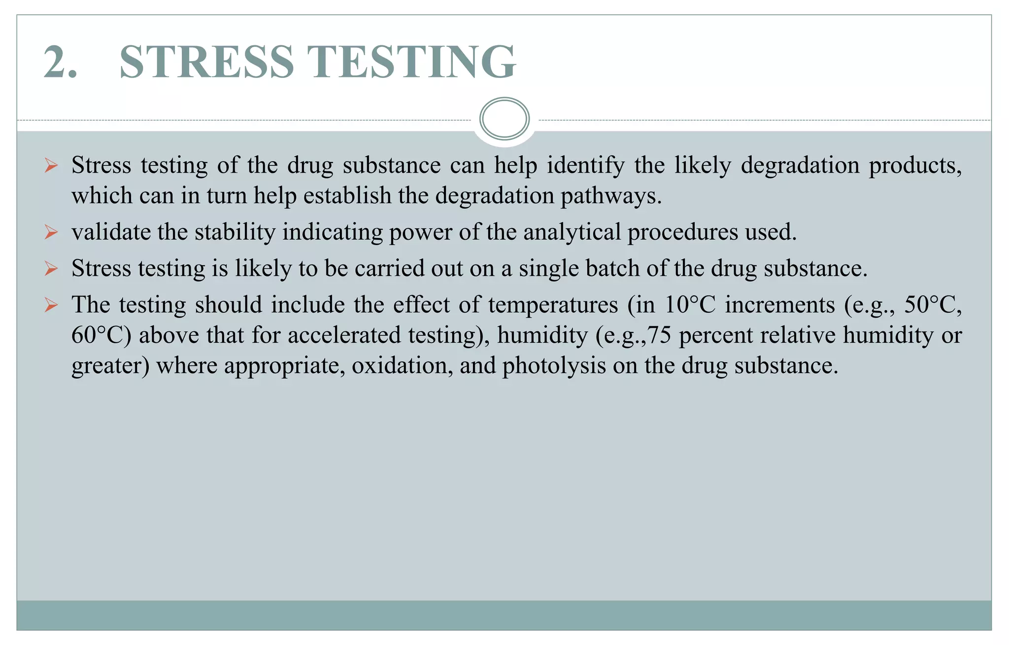 2. STRESS TESTING
 Stress testing of the drug substance can help identify the likely degradation products,
which can in turn help establish the degradation pathways.
 validate the stability indicating power of the analytical procedures used.
 Stress testing is likely to be carried out on a single batch of the drug substance.
 The testing should include the effect of temperatures (in 10°C increments (e.g., 50°C,
60°C) above that for accelerated testing), humidity (e.g.,75 percent relative humidity or
greater) where appropriate, oxidation, and photolysis on the drug substance.
 