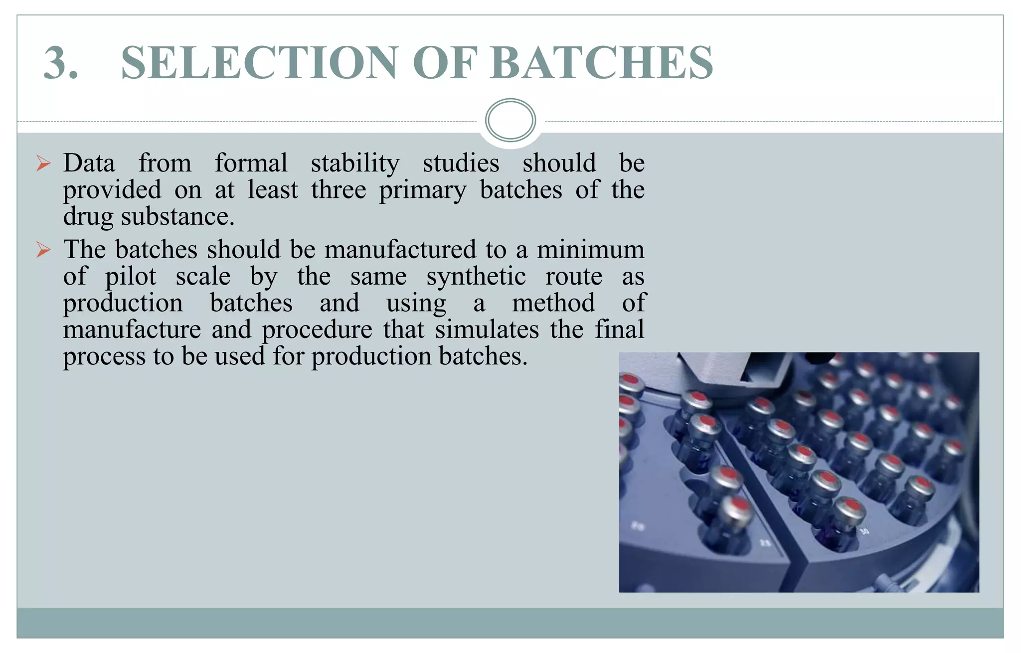 3. SELECTION OF BATCHES
 Data from formal stability studies should be
provided on at least three primary batches of the
drug substance.
 The batches should be manufactured to a minimum
of pilot scale by the same synthetic route as
production batches and using a method of
manufacture and procedure that simulates the final
process to be used for production batches.
 