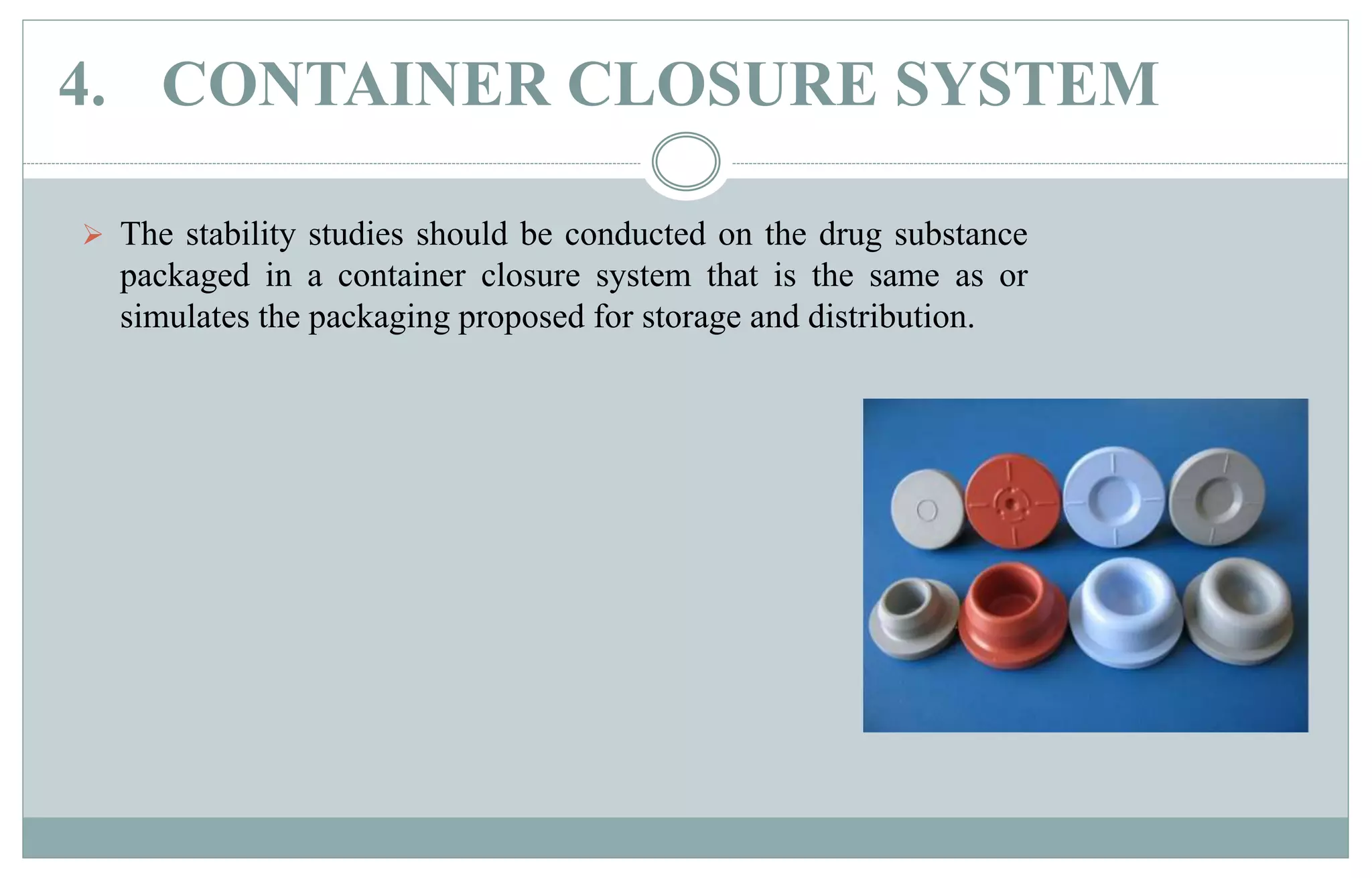 4. CONTAINER CLOSURE SYSTEM
 The stability studies should be conducted on the drug substance
packaged in a container closure system that is the same as or
simulates the packaging proposed for storage and distribution.
 