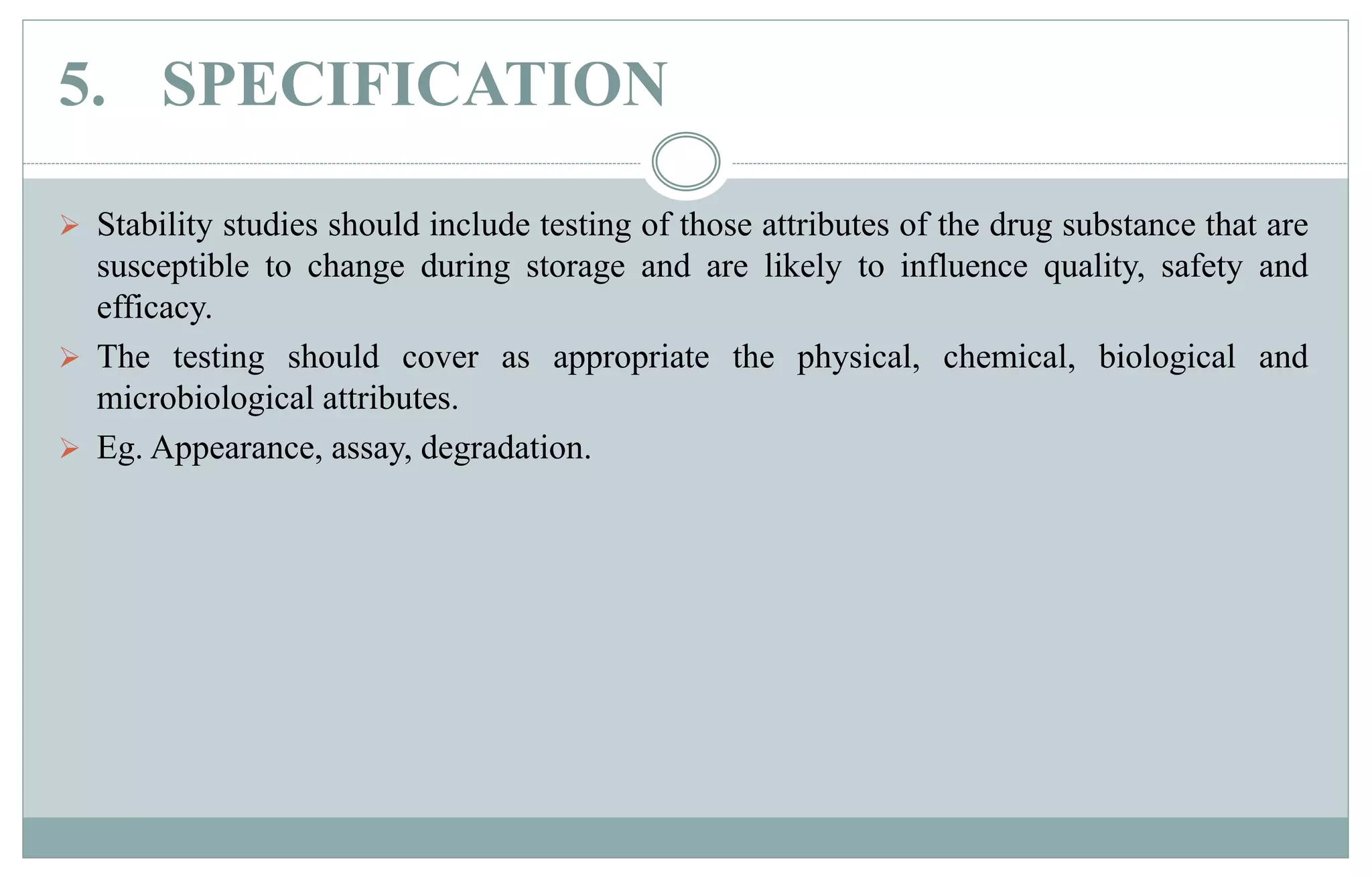 5. SPECIFICATION
 Stability studies should include testing of those attributes of the drug substance that are
susceptible to change during storage and are likely to influence quality, safety and
efficacy.
 The testing should cover as appropriate the physical, chemical, biological and
microbiological attributes.
 Eg. Appearance, assay, degradation.
 