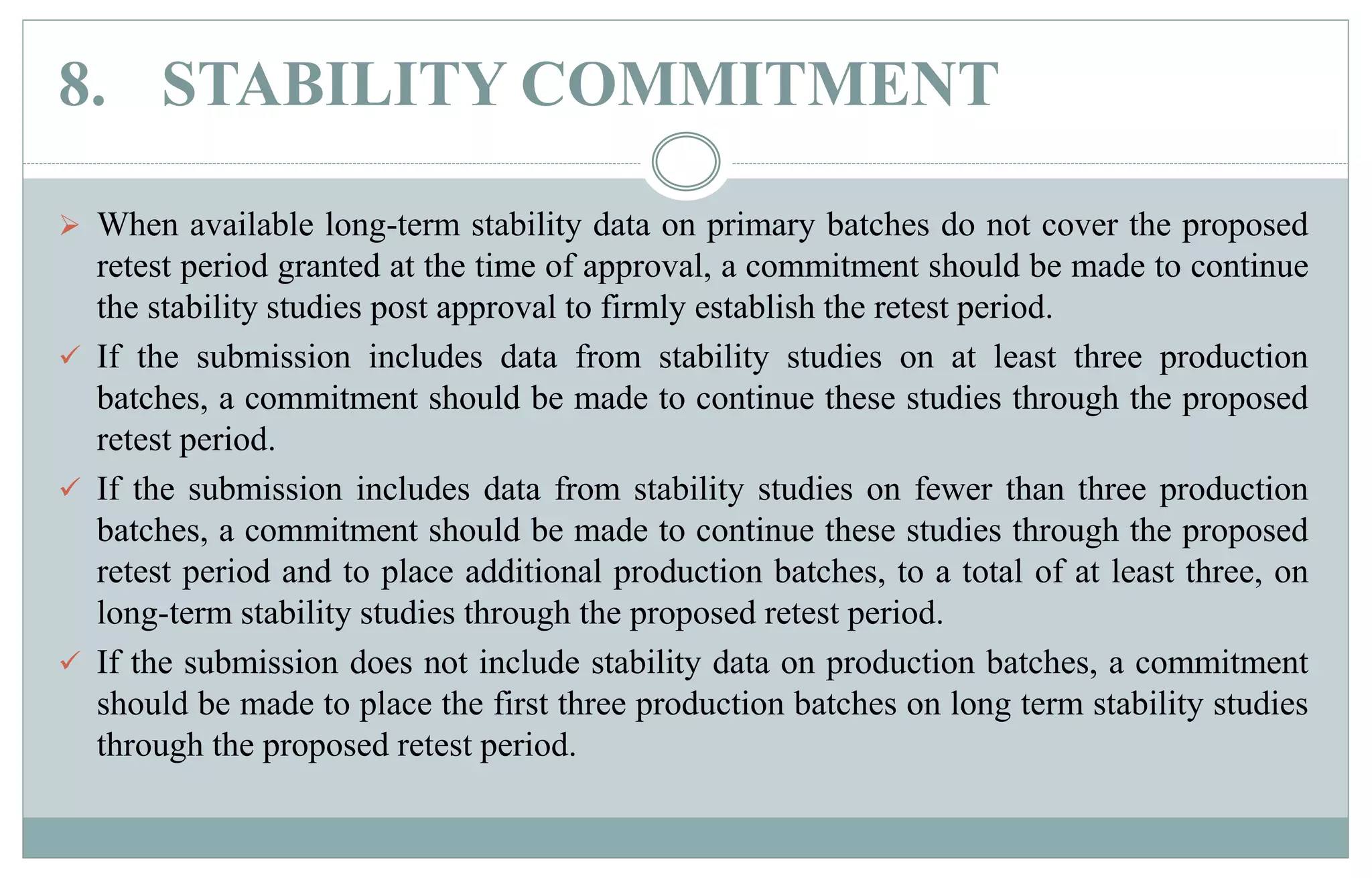 8. STABILITY COMMITMENT
 When available long-term stability data on primary batches do not cover the proposed
retest period granted at the time of approval, a commitment should be made to continue
the stability studies post approval to firmly establish the retest period.
 If the submission includes data from stability studies on at least three production
batches, a commitment should be made to continue these studies through the proposed
retest period.
 If the submission includes data from stability studies on fewer than three production
batches, a commitment should be made to continue these studies through the proposed
retest period and to place additional production batches, to a total of at least three, on
long-term stability studies through the proposed retest period.
 If the submission does not include stability data on production batches, a commitment
should be made to place the first three production batches on long term stability studies
through the proposed retest period.
 