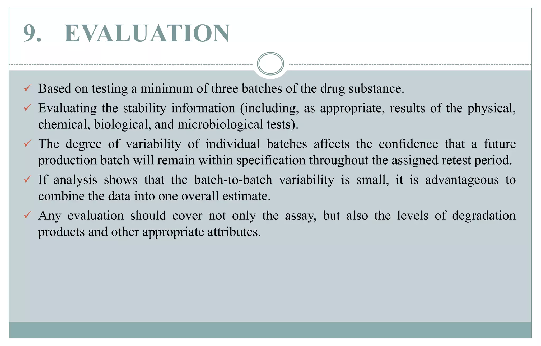 9. EVALUATION
 Based on testing a minimum of three batches of the drug substance.
 Evaluating the stability information (including, as appropriate, results of the physical,
chemical, biological, and microbiological tests).
 The degree of variability of individual batches affects the confidence that a future
production batch will remain within specification throughout the assigned retest period.
 If analysis shows that the batch-to-batch variability is small, it is advantageous to
combine the data into one overall estimate.
 Any evaluation should cover not only the assay, but also the levels of degradation
products and other appropriate attributes.
 