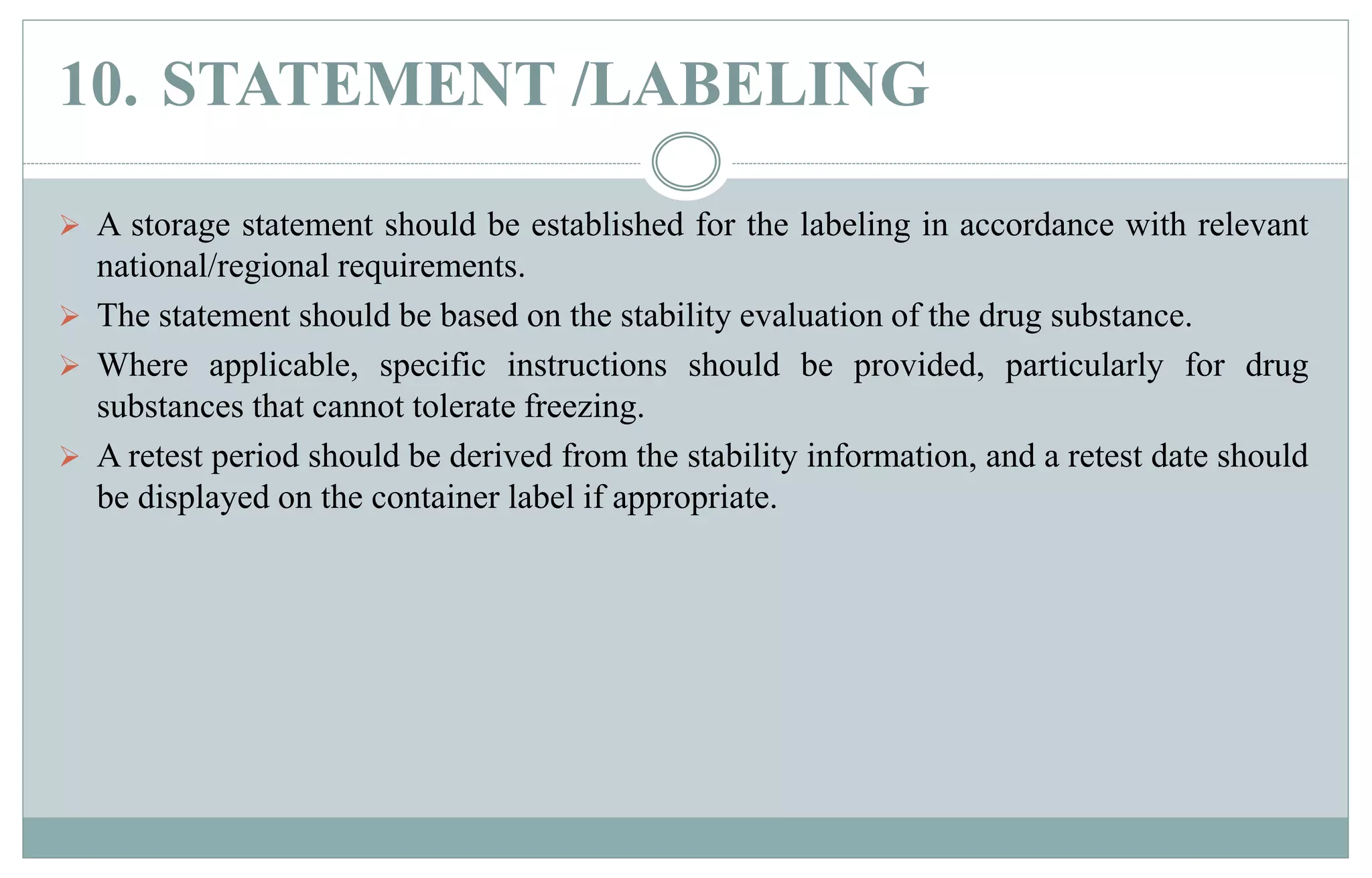 10. STATEMENT /LABELING
 A storage statement should be established for the labeling in accordance with relevant
national/regional requirements.
 The statement should be based on the stability evaluation of the drug substance.
 Where applicable, specific instructions should be provided, particularly for drug
substances that cannot tolerate freezing.
 A retest period should be derived from the stability information, and a retest date should
be displayed on the container label if appropriate.
 