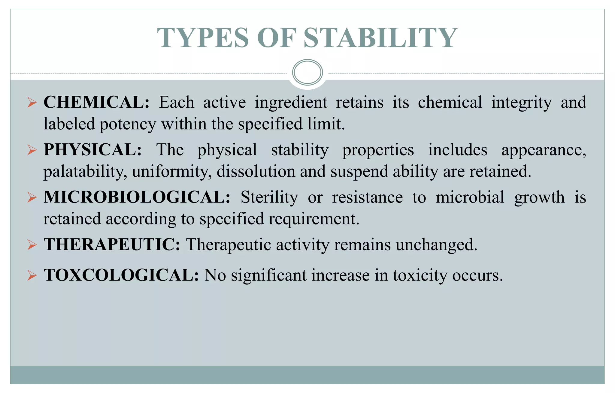 TYPES OF STABILITY
 CHEMICAL: Each active ingredient retains its chemical integrity and
labeled potency within the specified limit.
 PHYSICAL: The physical stability properties includes appearance,
palatability, uniformity, dissolution and suspend ability are retained.
 MICROBIOLOGICAL: Sterility or resistance to microbial growth is
retained according to specified requirement.
 THERAPEUTIC: Therapeutic activity remains unchanged.
 TOXCOLOGICAL: No significant increase in toxicity occurs.
 