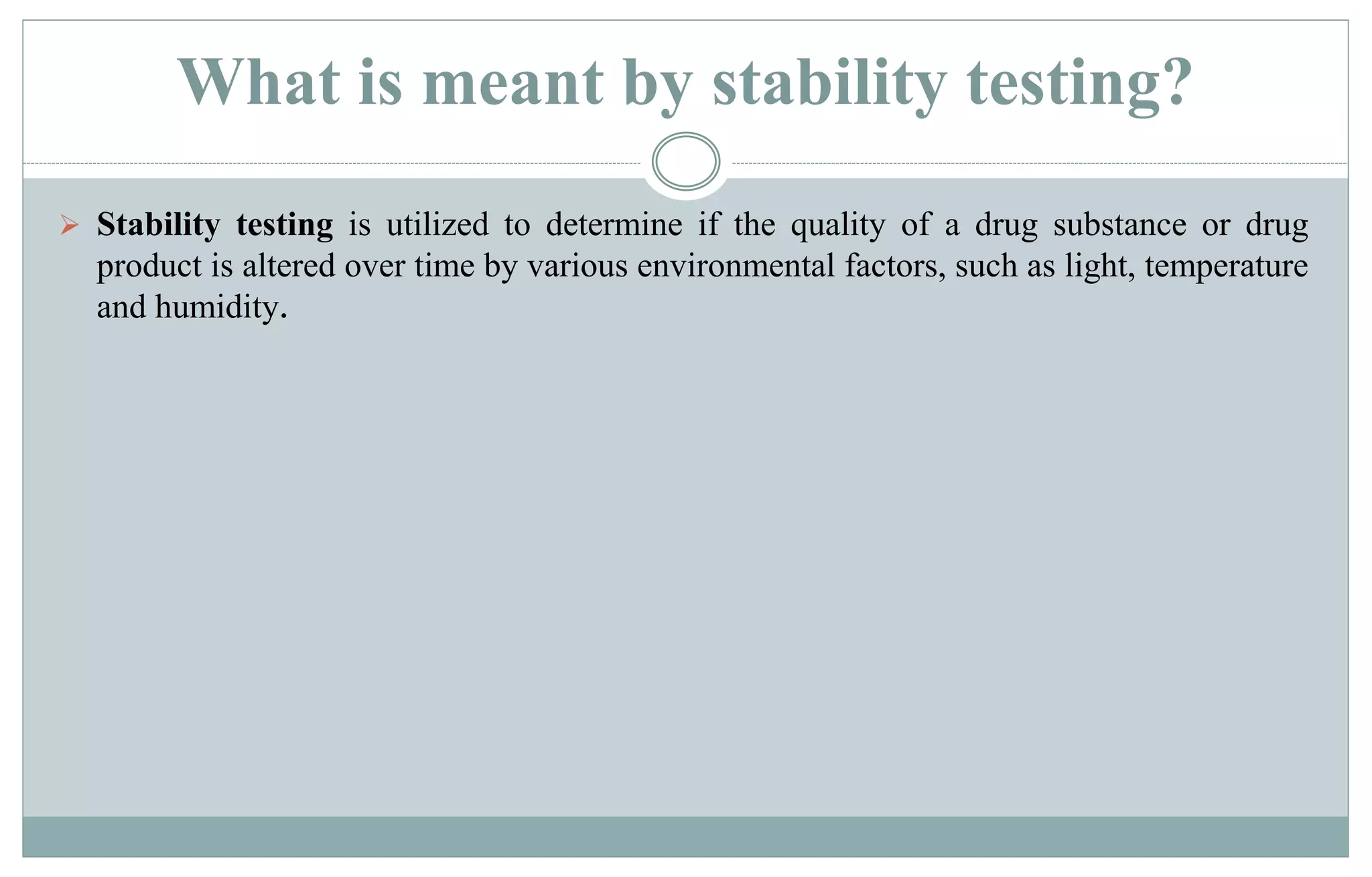 What is meant by stability testing?
 Stability testing is utilized to determine if the quality of a drug substance or drug
product is altered over time by various environmental factors, such as light, temperature
and humidity.
 
