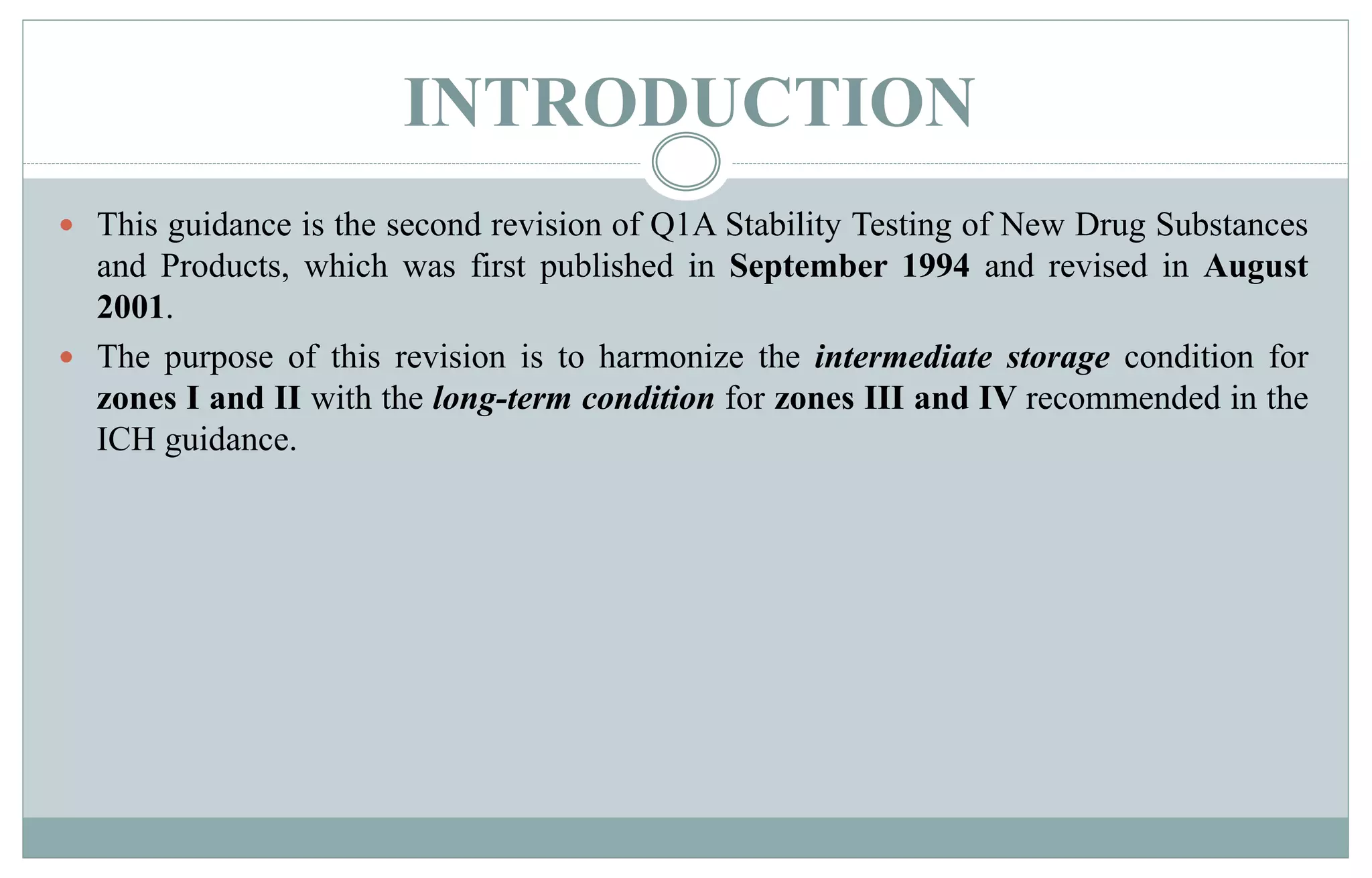INTRODUCTION
 This guidance is the second revision of Q1A Stability Testing of New Drug Substances
and Products, which was first published in September 1994 and revised in August
2001.
 The purpose of this revision is to harmonize the intermediate storage condition for
zones I and II with the long-term condition for zones III and IV recommended in the
ICH guidance.
 