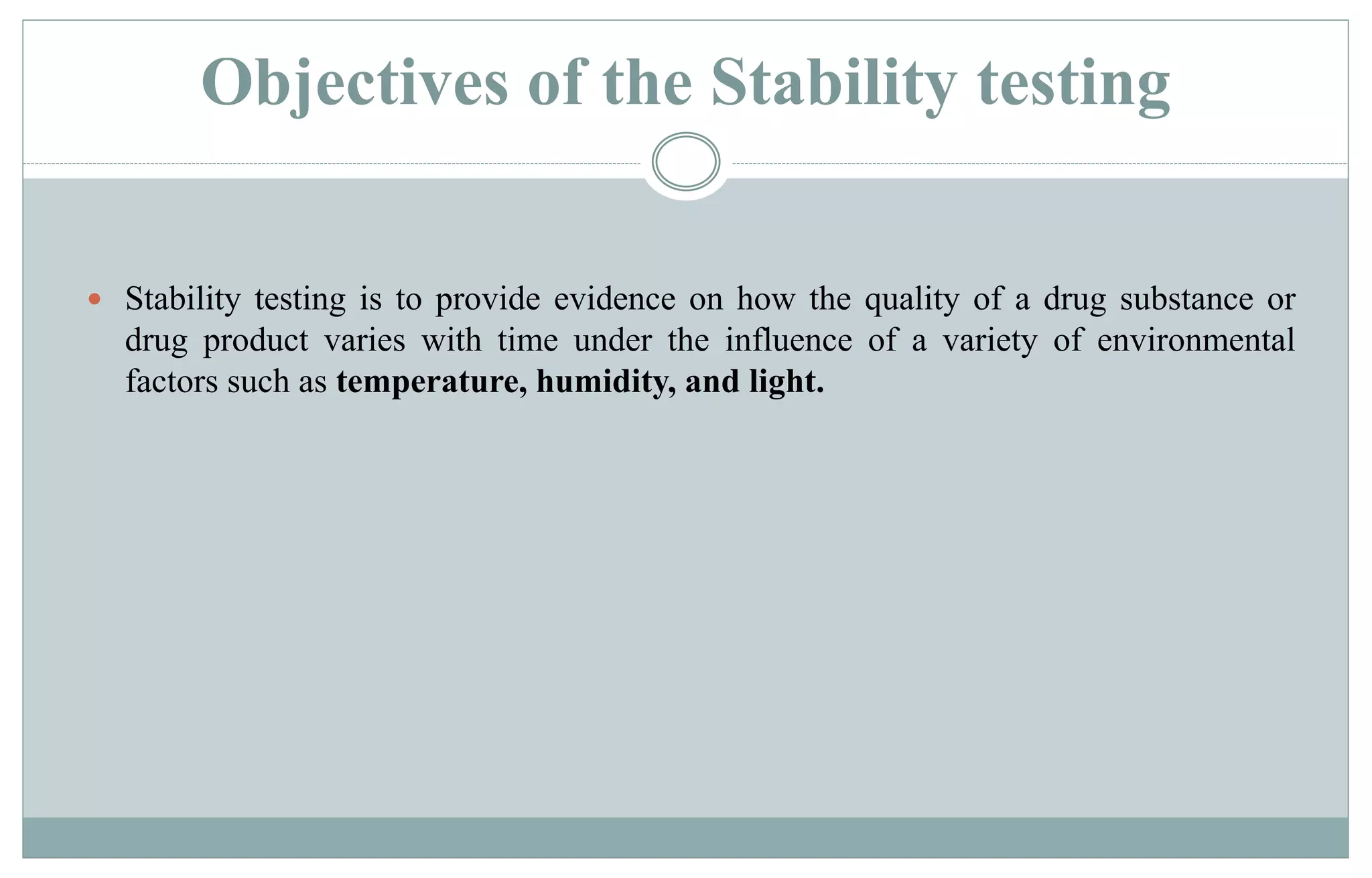 Objectives of the Stability testing
 Stability testing is to provide evidence on how the quality of a drug substance or
drug product varies with time under the influence of a variety of environmental
factors such as temperature, humidity, and light.
 