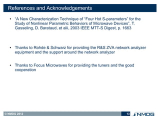 References and Acknowledgements
   ●   “A New Characterization Technique of “Four Hot S-parameters” for the
       Study of Nonlinear Parametric Behaviors of Microwave Devices”, T.
       Gasseling, D. Barataud, et alii, 2003 IEEE MTT-S Digest, p. 1663



   ●   Thanks to Rohde & Schwarz for providing the R&S ZVA network analyzer
       equipment and the support around the network analyzer


   ●   Thanks to Focus Microwaves for providing the tuners and the good
       cooperation




© NMDG 2012                                                        13
 