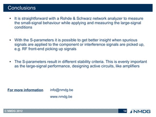 Conclusions
   ●   It is straightforward with a Rohde & Schwarz network analyzer to measure
       the small-signal behaviour while applying and measuring the large-signal
       conditions


   ●   With the S-parameters it is possible to get better insight when spurious
       signals are applied to the component or interference signals are picked up,
       e.g. RF front-end picking up signals


   ●   The S-parameters result in different stability criteria. This is evenly important
       as the large-signal performance, designing active circuits, like amplifiers




 For more information       info@nmdg.be
                            www.nmdg.be



© NMDG 2012                                                              14
 