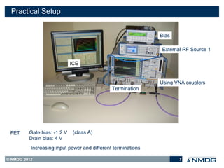 Practical Setup


                                                              Bias

                                                              External RF Source 1

                             ICE


                                                              Using VNA couplers
                                              Termination




 FET     Gate bias: -1.2 V    (class A)
         Drain bias: 4 V
          Increasing input power and different terminations

© NMDG 2012                                                          7
 