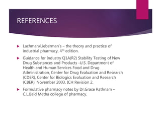 REFERENCES
 Lachman/Lieberman’s – the theory and practice of
industrial pharmacy, 4th edition.
 Guidance for Industry Q1A(R2) Stability Testing of New
Drug Substances and Products -U.S. Department of
Health and Human Services Food and Drug
Administration, Center for Drug Evaluation and Research
(CDER), Center for Biologics Evaluation and Research
(CBER), November 2003, ICH Revision 2.
 Formulative pharmacy notes by Dr.Grace Rathnam –
C.L.Baid Metha college of pharmacy.
 