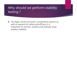 Why should we perform stability
testing ?
 For legal, moral, economic, competitive reasons as
well as reasons for safety and efficacy it is
important to monitor, predict and evaluate drug
product stability.
 
