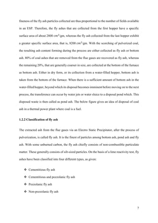 7
fineness of the fly ash particles collected are thus proportional to the number of fields available
in an ESP. Therefore, the fly ashes that are collected from the first hopper have a specific
surface area of about 2800 𝑐𝑚2
/gm, whereas the fly ash collected from the last hopper exhibit
a greater specific surface area, that is, 8200 𝑐𝑚2
/gm. With the scorching of pulverized coal,
the resulting ash content forming during the process are either collected as fly ash or bottom
ash. 80% of coal ashes that are removed from the flue gases are recovered as fly ash, whereas
the remaining 20%, that are generally coarser in size, are collected at the bottom of the furnace
as bottom ash. Either in dry form, or its collection from a water-filled hopper, bottom ash is
taken from the bottom of the furnace. When there is a sufficient amount of bottom ash in the
water-filled hopper, beyond which its disposal becomes imminent before moving on to the next
process, the transference can occur by water jets or water sluice to a disposal pond which. This
disposed waste is then called as pond ash. The below figure gives an idea of disposal of coal
ash in a thermal power plant where coal is a fuel.
1.2.2 Classification of fly ash
The extracted ash from the flue gases via an Electro Static Precipitator, after the process of
pulverization, is called fly ash. It is the finest of particles among bottom ash, pond ash and fly
ash. With some unburned carbon, the fly ash chiefly consists of non-combustible particulate
matter. These generally consists of silt-sized particles. On the basis of a lime reactivity test, fly
ashes have been classified into four different types, as given:
 Cementitious fly ash
 Cementitious and pozzolanic fly ash
 Pozzolanic fly ash
 Non-pozzolanic fly ash
 