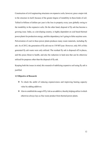12
Construction of civil engineering structures on expansive soils, however, pose a major risk
to the structure in itself, because of the greater degree of instability in these kinds of soil.
Tallied in billions of dollars per year is the loss in property every year globally owing to
the instability in the expansive soils. On the other hand, disposal of fly ash has become a
growing issue. India, as a developing country, is highly dependent on coal based thermal
power plants for production energy, and this dependency isn’t going to falter anytime soon.
Pulverization of coal in these power plants produces many waste materials, including fly
ash. As of 2012, the generation of fly ash rose to 130 MT/year. However, only 56% of this
generated fly ash waste were only utilized. The residual fly ash is disposed off in places,
and this poses threat to health, and also the reduction in land area that can be otherwise
utilized for purposes other than the disposal of fly ash.
Keeping both the issues in mind, this research of stabilizing expansive soil using fly ash is
justified.
1.5 Objective of Research
 To check the ambit of reducing expansiveness and improving bearing capacity
value by adding additives.
 Also to establish the usage of Fly Ash as an additive, thereby helping utilize it which
otherwise always lays as fine waste product from thermal power plants.
 