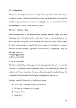 20
2.7 Swell Pressures
The pressure exerted by expansive soil when they swell, owing to their contact with water, is
called swell pressure. The estimation of this swell pressure and likely becomes a very important
task for designing a structure on such soils, or building the core of a dam, or constructing a
road embankment, or taking a canal through such soils.
2.8 Factors affecting swelling
Initial moisture content, or the molding water in case of a re-molded sample is the most
influencing factor. “The behaviour of re-molded clays is much as undisturbed clays”, as per
Holts’ and Gibbs’ findings. For a given dry density, the value of initial water content will be a
key factor in determining the water affinity of a given sample, as well as its swell pressure. A
minimum moisture content (𝑤 𝑛) required by a clay for swelling to begin beneath a pre-paved
sub-grade is given by:
Where, 𝑤1 = liquid limit
The factors that affect the swelling aspect of a soil largely depend on the soil’s environmental
conditions. With the intake of water, swelling is more in a soil element which is close to the
surface, but if below the surface, the same soil exhibit negligible swelling because the
overburden pressure neutralizes the developing swelling pressure of the dry soil.
Generally responsible for swelling are the following factors:
 Location of the soil sample from the ground surface
 Thickness, as well as shape of the sample
 Change in volume
 Temperature
𝑤 𝑛(%) = 0.2𝑤1 + g
 