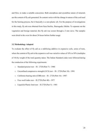28
and flow, to make a suitable concoction. Both amorphous and crystalline nature of minerals
are the content of fly ash generated. Its content varies with the change in nature of the coal used
for the burning process, but it basically is a non-plastic silt. For the purpose of investigations
in this study, fly ash was obtained from Sesa Sterlite, Jharsuguda, Odisha. To separate out the
vegetation and foreign material, this fly ash was screen through a 2 mm sieve. The samples
were dried in the oven for about 24 hours before further usage.
3.2 Methodology Adopted
To evaluate the effect of fly ash as a stabilizing additive in expansive soils, series of tests,
where the content of fly ash in the expansive soil was varied in values of 10% to 50% (multiples
of 10) by weight of the total quantity taken. The Indian Standard codes were followed during
the conduction of the following experiments:
o Standard proctor test – IS : 2720 (Part 7) - 1980
o Unconfined compressive strength (UCS) test – IS : 2720 (Part 10) - 1991
o California bearing ratio (CBR) test – IS : 2720 (Part 16) - 1987
o Free swell index test – IS 2720 (Part 40) - 1977
o Liquid & Plastic limit test – IS 2720 (Part 5) - 1985
 