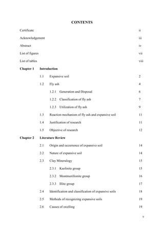 v
CONTENTS
Certificate ii
Acknowledgement iii
Abstract iv
List of figures vii
List of tables viii
Chapter 1 Introduction
1.1 Expansive soil 2
1.2 Fly ash 4
1.2.1 Generation and Disposal 6
1.2.2 Classification of fly ash 7
1.2.3 Utilization of fly ash 9
1.3 Reaction mechanism of fly ash and expansive soil 11
1.4 Justification of research 11
1.5 Objective of research 12
Chapter 2 Literature Review
2.1 Origin and occurrence of expansive soil 14
2.2 Nature of expansive soil 14
2.3 Clay Mineralogy 15
2.3.1 Kaolinite group 15
2.3.2 Montmorillonite group 16
2.3.3 Illite group 17
2.4 Identification and classification of expansive soils 18
2.5 Methods of recognizing expansive soils 19
2.6 Causes of swelling 19
 