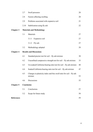vi
2.7 Swell pressures 20
2.8 Factors affecting swelling 20
2.9 Problems associated with expansive soil 21
2.10 Stabilization using fly ash 22
Chapter 3 Materials and Methodology
3.1 Materials 27
3.1.1 Expansive soil 27
3.1.2 Fly ash 27
3.2 Methodology adopted 28
Chapter 4 Results and Discussions
4.1 Standard proctor test for soil – fly ash mixture 30
4.2 Unconfined compressive strength test for soil – fly ash mixture 33
4.3 Un-soaked California bearing ratio test for soil – fly ash mixture 40
4.4 Soaked California bearing ratio test for soil – fly ash mixture 47
4.5 Changes in plasticity index and free swell ratio for soil – fly ash
mixture 53
4.6 Discussions 55
Chapter 5 Conclusion
5.1 Conclusions 57
5.2 Scope for future study 58
References 59
 