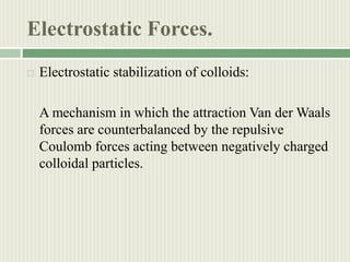 Electrostatic Forces.
 Electrostatic stabilization of colloids:
A mechanism in which the attraction Van der Waals
forces are counterbalanced by the repulsive
Coulomb forces acting between negatively charged
colloidal particles.
 