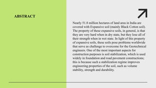 ABSTRACT
Nearly 51.8 million hectares of land area in India are
covered with Expansive soil (mainly Black Cotton soil).
The property of these expansive soils, in general, is that
they are very hard when in dry state, but they lose all of
their strength when in wet state. In light of this property
of expansive soils, these soils pose problems worldwide
that serve as challenge to overcome for the Geotechnical
engineers. One of the most important aspects for
construction purposes is soil stabilization, which is used
widely in foundation and road pavement constructions;
this is because such a stabilization regime improves
engineering properties of the soil, such as volume
stability, strength and durability.
 