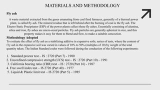 MATERIALS AND METHODOLOGY
Fly ash
A waste material extracted from the gases emanating from coal fired furnaces, generally of a thermal power
plant, is called fly ash. The mineral residue that is left behind after the burning of coal is the fly ash. The
Electro Static Precipitator (ESP) of the power plants collect these fly ashes. Essentially consisting of alumina,
silica and iron, fly ashes are micro-sized particles. Fly ash particles are generally spherical in size, and this
property makes it easy for them to blend and flow, to make a suitable concoction.
Methodology Adopted
To evaluate the effect of fly ash as a stabilizing additive in expansive soils, series of tests, where the content of
f ly ash in the expansive soil was varied in values of 10% to 50% (multiples of 10) by weight of the total
quantity taken. The Indian Standard codes were followed during the conduction of the following experiments:
1. Standard proctor test – IS : 2720 (Part 7) - 1980
2. Unconfined compressive strength (UCS) test – IS : 2720 (Part 10) – 1991
3. California bearing ratio (CBR) test – IS : 2720 (Part 16) - 1987
4. Free swell index test – IS 2720 (Part 40) – 1977
5. Liquid & Plastic limit test – IS 2720 (Part 5) – 1985
 