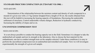STANDARD PROCTOR COMPACTION (IS 2720-PART VII-1980) :
NEED &SCOPE:
Determination of the relationship between the moisture content and density of soils compacted in a
mound of a given size with a 2.5 kg rammer dropped from a height of 30 cm. the results obtained from
this test will be helpful in increasing the bearing capacity of foundations, Decreasing the undesirable
settlement of structures, Control undesirable volume changes, Reduction in hydraulic conductivity,
Increasing the stability of slopes and so on.
UNCONFINED COMPRESSION TEST
NEED AND SCOPE:
It is not always possible to conduct the bearing capacity test in the field. Sometimes it is cheaper to take the
undisturbed soil sample and test its strength in the laboratory. Also to choose the best material for the
embankment, one has to conduct strength tests on the samples selected. Under these conditions it is easy to
perform the unconfined compression test on undisturbed and remolded soil sample. Now we will investigate
experimentally the strength of a given soil sample.
 