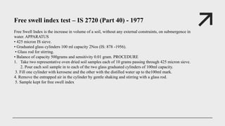 Free swell index test – IS 2720 (Part 40) - 1977
Free Swell Index is the increase in volume of a soil, without any external constraints, on submergence in
water. APPARATUS
• 425 micron IS sieve.
• Graduated glass cylinders 100 ml capacity 2Nos (IS: 878 -1956).
• Glass rod for stirring.
• Balance of capacity 500grams and sensitivity 0.01 gram. PROCEDURE
1. Take two representative oven dried soil samples each of 10 grams passing through 425 micron sieve.
2. Pour each soil sample in to each of the two glass graduated cylinders of 100ml capacity.
3. Fill one cylinder with kerosene and the other with the distilled water up to the100ml mark.
4. Remove the entrapped air in the cylinder by gentle shaking and stirring with a glass rod.
5. Sample kept for free swell index
 