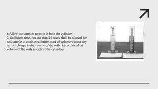 6.Allow the samples to settle in both the cylinder
7. Sufficient time, not less than 24 hours shall be allowed for
soil sample to attain equilibrium state of volume without any
further change in the volume of the soils. Record the final
volume of the soils in each of the cylinders
 