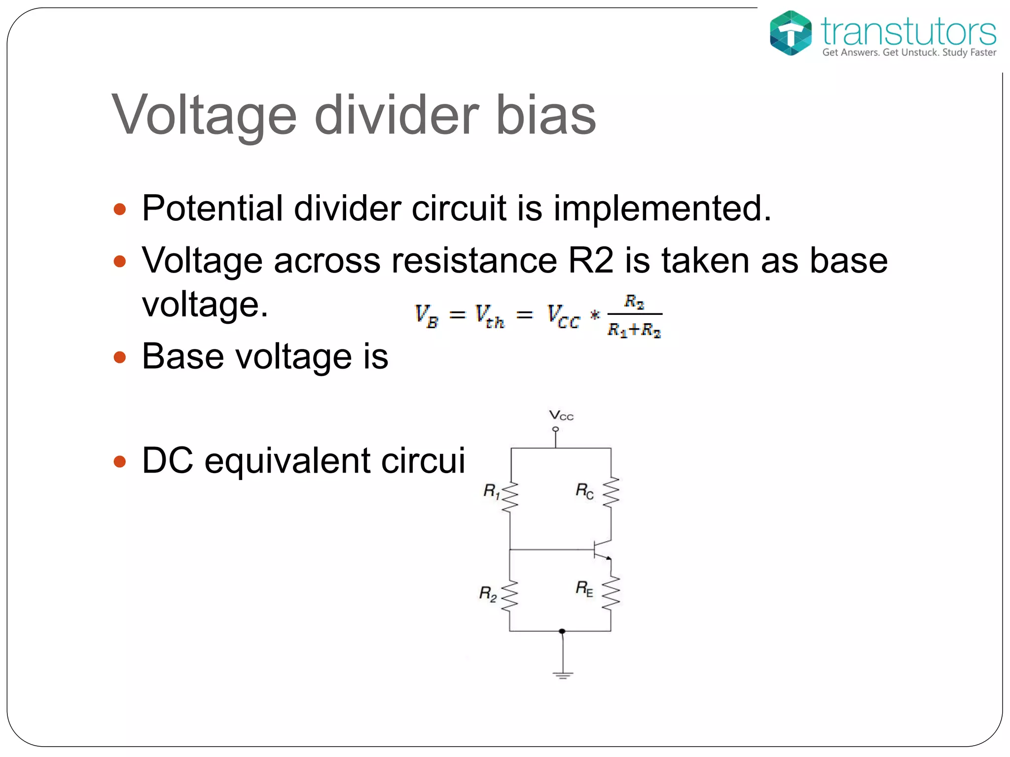 Voltage divider bias
 Potential divider circuit is implemented.
 Voltage across resistance R2 is taken as base
voltage.
 Base voltage is
 DC equivalent circuit is
 