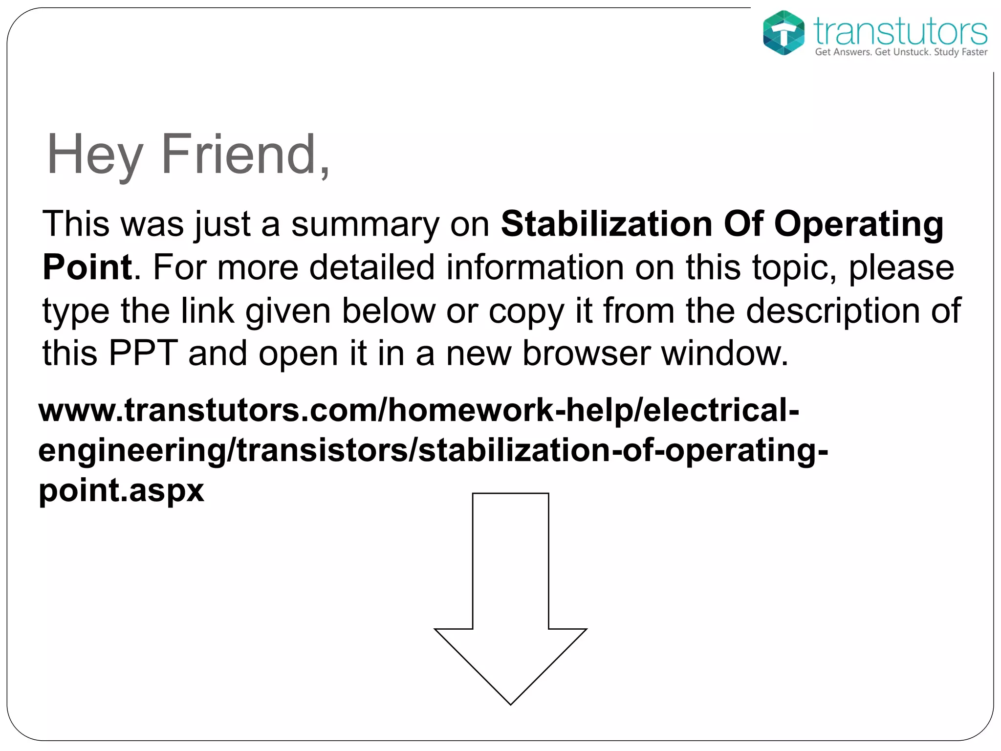 Hey Friend,
This was just a summary on Stabilization Of Operating
Point. For more detailed information on this topic, please
type the link given below or copy it from the description of
this PPT and open it in a new browser window.
www.transtutors.com/homework-help/electrical-
engineering/transistors/stabilization-of-operating-
point.aspx
 