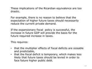 These implications of the Ricardian equivalence are too
drastic.
For example, there is no reason to believe that the
expectation of higher future taxes should necessarily
reduce the current private demand.
If the expansionary fiscal policy is successful, the
increase in future GDP will provide the basis for the
future required increase in taxes.
This requires:
• that the multiplier effects of fiscal deficits are sizeable
and predictable,
• that the fiscal deficit is temporary, which makes less
likely that future taxes should be levied in order to
face future higher public debt.
14
 