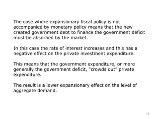 The case where expansionary fiscal policy is not
accompanied by monetary policy means that the new
created government debt to finance the government deficit
must be absorbed by the market.
In this case the rate of interest increases and this has a
negative effect on the private investment expenditure.
This means that the government expenditure, or more
generally the government deficit, “crowds out” private
expenditure.
The result is a lower expansionary effect on the level of
aggregate demand.
18
 