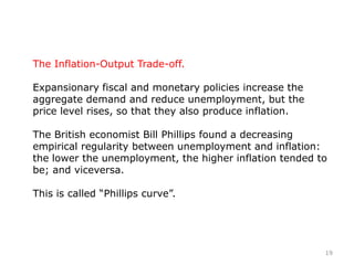 The Inflation-Output Trade-off.
Expansionary fiscal and monetary policies increase the
aggregate demand and reduce unemployment, but the
price level rises, so that they also produce inflation.
The British economist Bill Phillips found a decreasing
empirical regularity between unemployment and inflation:
the lower the unemployment, the higher inflation tended to
be; and viceversa.
This is called “Phillips curve”.
19
 