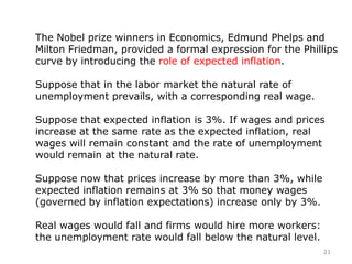 21
The Nobel prize winners in Economics, Edmund Phelps and
Milton Friedman, provided a formal expression for the Phillips
curve by introducing the role of expected inflation.
Suppose that in the labor market the natural rate of
unemployment prevails, with a corresponding real wage.
Suppose that expected inflation is 3%. If wages and prices
increase at the same rate as the expected inflation, real
wages will remain constant and the rate of unemployment
would remain at the natural rate.
Suppose now that prices increase by more than 3%, while
expected inflation remains at 3% so that money wages
(governed by inflation expectations) increase only by 3%.
Real wages would fall and firms would hire more workers:
the unemployment rate would fall below the natural level.
 