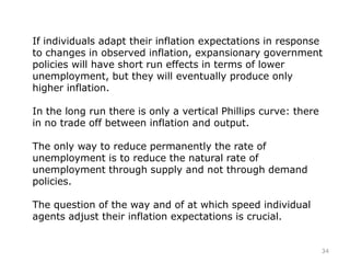 If individuals adapt their inflation expectations in response
to changes in observed inflation, expansionary government
policies will have short run effects in terms of lower
unemployment, but they will eventually produce only
higher inflation.
In the long run there is only a vertical Phillips curve: there
in no trade off between inflation and output.
The only way to reduce permanently the rate of
unemployment is to reduce the natural rate of
unemployment through supply and not through demand
policies.
The question of the way and of at which speed individual
agents adjust their inflation expectations is crucial.
34
 