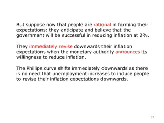 But suppose now that people are rational in forming their
expectations: they anticipate and believe that the
government will be successful in reducing inflation at 2%.
They immediately revise downwards their inflation
expectations when the monetary authority announces its
willingness to reduce inflation.
The Phillips curve shifts immediately downwards as there
is no need that unemployment increases to induce people
to revise their inflation expectations downwards.
37
 