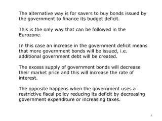 The alternative way is for savers to buy bonds issued by
the government to finance its budget deficit.
This is the only way that can be followed in the
Eurozone.
In this case an increase in the government deficit means
that more government bonds will be issued, i.e.
additional government debt will be created.
The excess supply of government bonds will decrease
their market price and this will increase the rate of
interest.
The opposite happens when the government uses a
restrictive fiscal policy reducing its deficit by decreasing
government expenditure or increasing taxes.
4
 