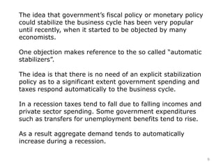The idea that government’s fiscal policy or monetary policy
could stabilize the business cycle has been very popular
until recently, when it started to be objected by many
economists.
One objection makes reference to the so called “automatic
stabilizers”.
The idea is that there is no need of an explicit stabilization
policy as to a significant extent government spending and
taxes respond automatically to the business cycle.
In a recession taxes tend to fall due to falling incomes and
private sector spending. Some government expenditures
such as transfers for unemployment benefits tend to rise.
As a result aggregate demand tends to automatically
increase during a recession.
9
 