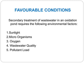 FAVOURABLE CONDITIONS
Secondary treatment of wastewater in an oxidation
pond requires the following environmental factors:
1.Sunlight
2.Micro Organisms
3. Oxygen
4. Wastewater Quality
5. Pollutant Load
 