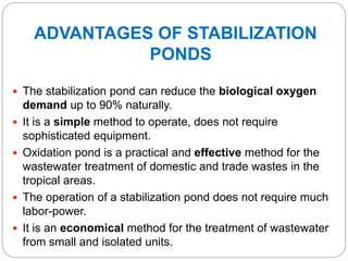 ADVANTAGES OF STABILIZATION
PONDS
 The stabilization pond can reduce the biological oxygen
demand up to 90% naturally.
 It is a simple method to operate, does not require
sophisticated equipment.
 Oxidation pond is a practical and effective method for the
wastewater treatment of domestic and trade wastes in the
tropical areas.
 The operation of a stabilization pond does not require much
labor-power.
 It is an economical method for the treatment of wastewater
from small and isolated units.
 