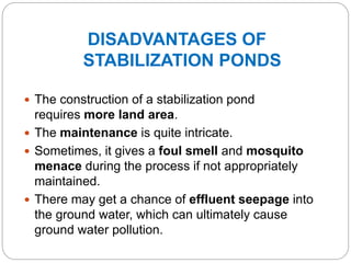 DISADVANTAGES OF
STABILIZATION PONDS
 The construction of a stabilization pond
requires more land area.
 The maintenance is quite intricate.
 Sometimes, it gives a foul smell and mosquito
menace during the process if not appropriately
maintained.
 There may get a chance of effluent seepage into
the ground water, which can ultimately cause
ground water pollution.
 