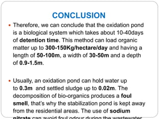 CONCLUSION
 Therefore, we can conclude that the oxidation pond
is a biological system which takes about 10-40days
of detention time. This method can load organic
matter up to 300-150Kg/hectare/day and having a
length of 50-100m, a width of 30-50m and a depth
of 0.9-1.5m.
 Usually, an oxidation pond can hold water up
to 0.3m and settled sludge up to 0.02m. The
decomposition of bio-organics produces a foul
smell, that’s why the stabilization pond is kept away
from the residential areas. The use of sodium
 