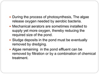  During the process of photosynthesis, The algae
release oxygen needed by aerobic bacteria.
 Mechanical aerators are sometimes installed to
supply yet more oxygen, thereby reducing the
required size of the pond.
 Sludge deposits in the pond must be eventually
removed by dredging.
 Algae remaining in the pond effluent can be
removed by filtration or by a combination of chemical
treatment.
 